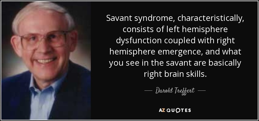 Savant syndrome, characteristically, consists of left hemisphere dysfunction coupled with right hemisphere emergence, and what you see in the savant are basically right brain skills. - Darold Treffert