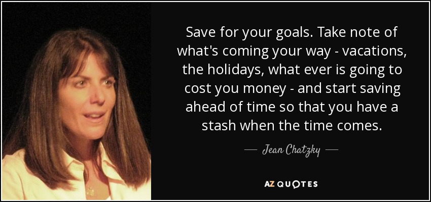 Save for your goals. Take note of what's coming your way - vacations, the holidays, what ever is going to cost you money - and start saving ahead of time so that you have a stash when the time comes. - Jean Chatzky
