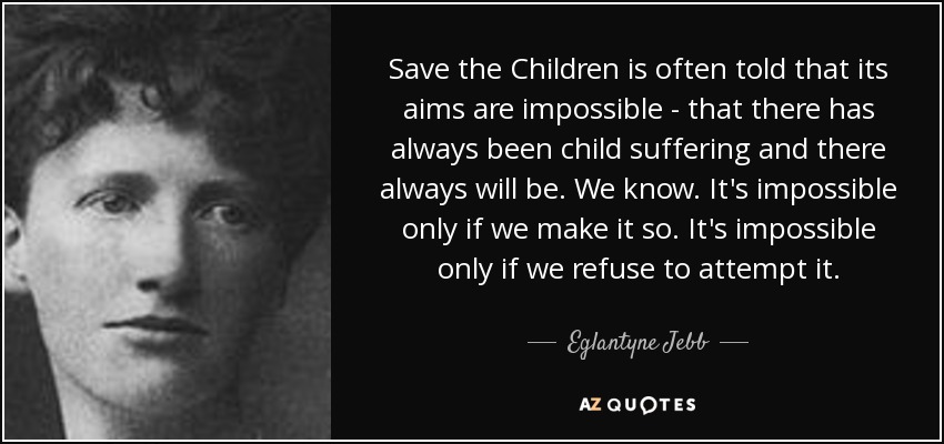 Save the Children is often told that its aims are impossible - that there has always been child suffering and there always will be. We know. It's impossible only if we make it so. It's impossible only if we refuse to attempt it. - Eglantyne Jebb