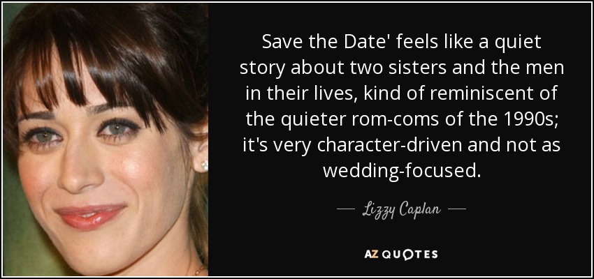 Save the Date' feels like a quiet story about two sisters and the men in their lives, kind of reminiscent of the quieter rom-coms of the 1990s; it's very character-driven and not as wedding-focused. - Lizzy Caplan