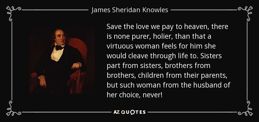 Save the love we pay to heaven, there is none purer, holier, than that a virtuous woman feels for him she would cleave through life to. Sisters part from sisters, brothers from brothers, children from their parents, but such woman from the husband of her choice, never! - James Sheridan Knowles