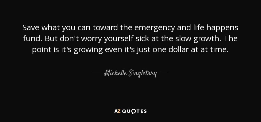 Save what you can toward the emergency and life happens fund. But don't worry yourself sick at the slow growth. The point is it's growing even it's just one dollar at at time. - Michelle Singletary