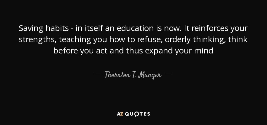 Saving habits - in itself an education is now. It reinforces your strengths, teaching you how to refuse, orderly thinking, think before you act and thus expand your mind - Thornton T. Munger