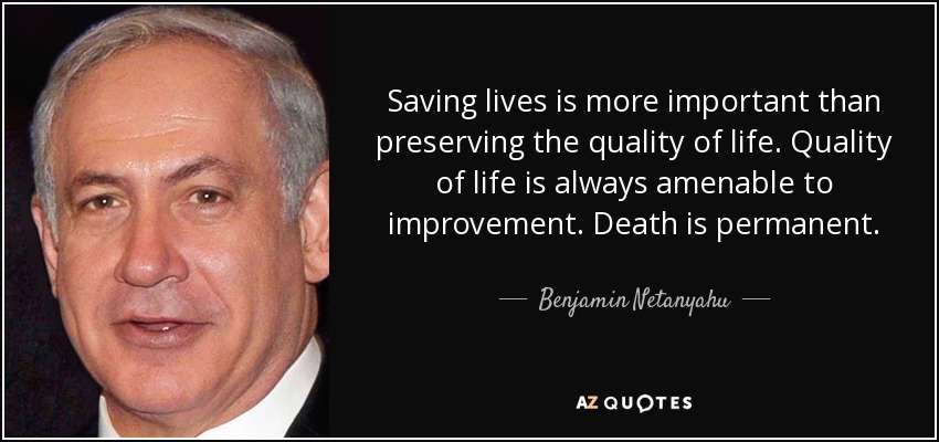 Saving lives is more important than preserving the quality of life. Quality of life is always amenable to improvement. Death is permanent. - Benjamin Netanyahu