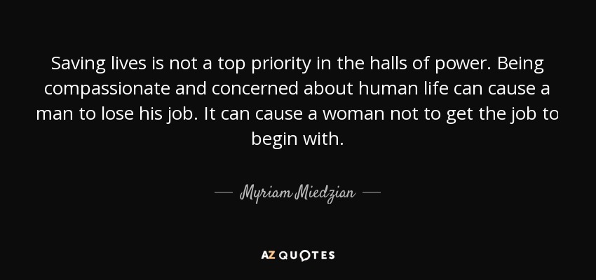 Saving lives is not a top priority in the halls of power. Being compassionate and concerned about human life can cause a man to lose his job. It can cause a woman not to get the job to begin with. - Myriam Miedzian