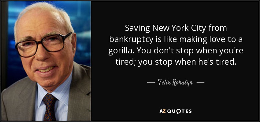 Saving New York City from bankruptcy is like making love to a gorilla. You don't stop when you're tired; you stop when he's tired. - Felix Rohatyn