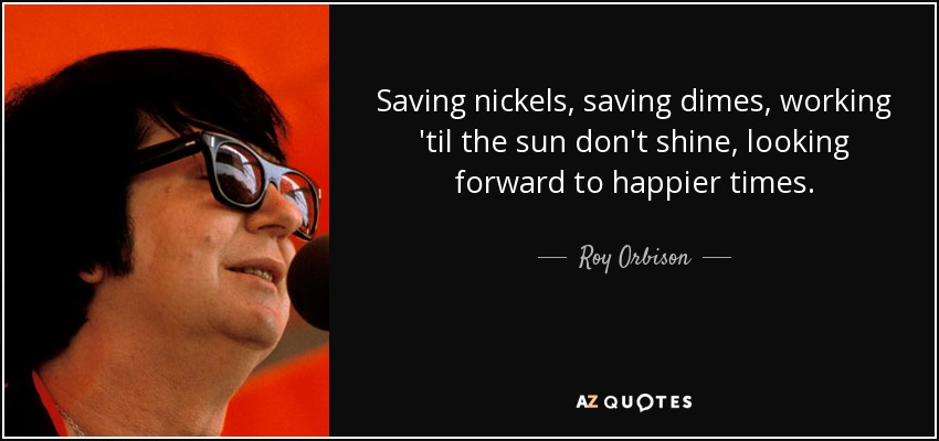 Saving nickels, saving dimes, working 'til the sun don't shine, looking forward to happier times. - Roy Orbison