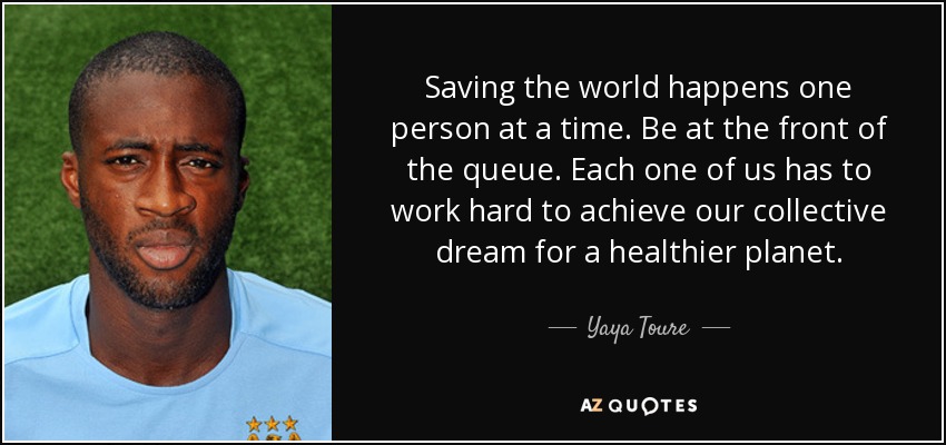 Saving the world happens one person at a time. Be at the front of the queue. Each one of us has to work hard to achieve our collective dream for a healthier planet. - Yaya Toure