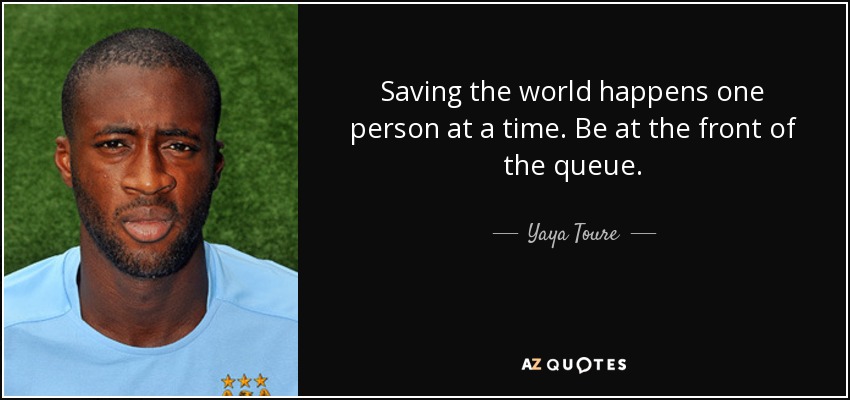 Saving the world happens one person at a time. Be at the front of the queue. - Yaya Toure
