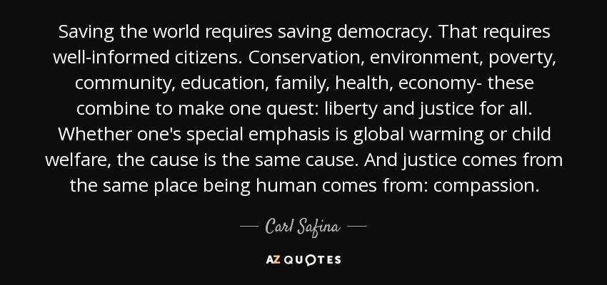 Saving the world requires saving democracy. That requires well-informed citizens. Conservation, environment, poverty, community, education, family, health, economy- these combine to make one quest: liberty and justice for all. Whether one's special emphasis is global warming or child welfare, the cause is the same cause. And justice comes from the same place being human comes from: compassion. - Carl Safina