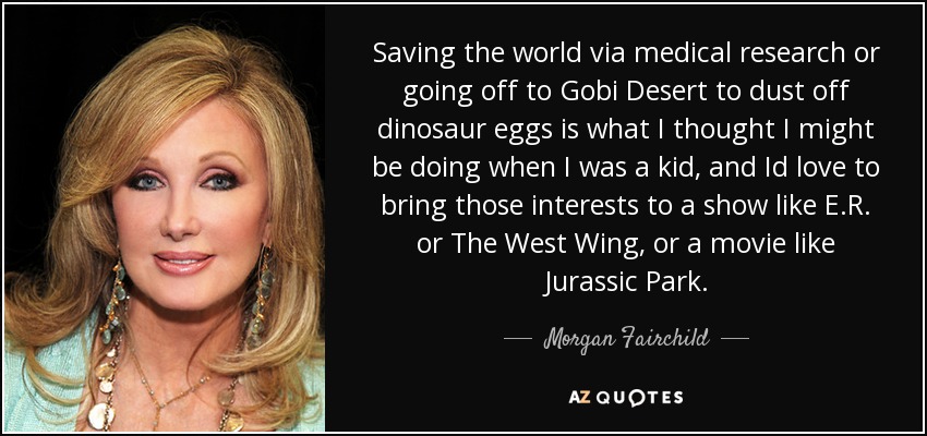 Saving the world via medical research or going off to Gobi Desert to dust off dinosaur eggs is what I thought I might be doing when I was a kid, and Id love to bring those interests to a show like E.R. or The West Wing, or a movie like Jurassic Park. - Morgan Fairchild