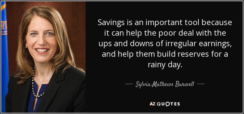 Savings is an important tool because it can help the poor deal with the ups and downs of irregular earnings, and help them build reserves for a rainy day. - Sylvia Mathews Burwell