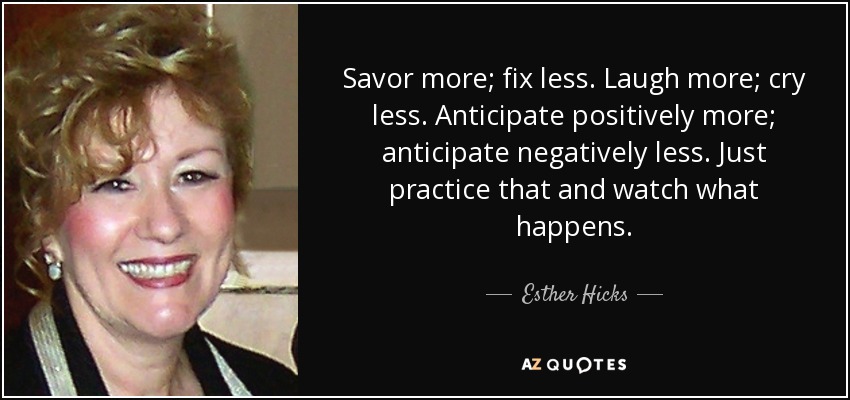 Savor more; fix less. Laugh more; cry less. Anticipate positively more; anticipate negatively less. Just practice that and watch what happens. - Esther Hicks