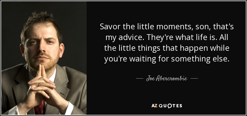 Savor the little moments, son, that's my advice. They're what life is. All the little things that happen while you're waiting for something else. - Joe Abercrombie