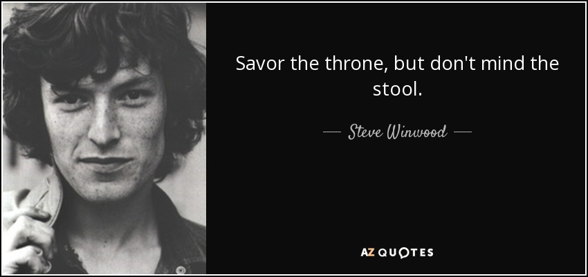 Savor the throne, but don't mind the stool. - Steve Winwood