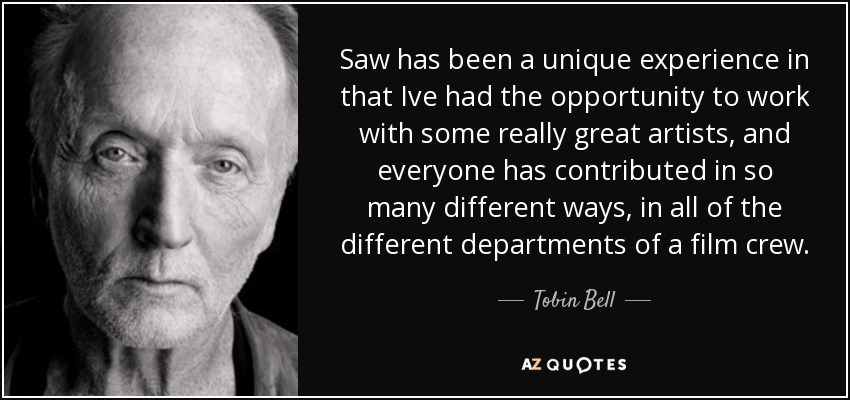 Saw has been a unique experience in that Ive had the opportunity to work with some really great artists, and everyone has contributed in so many different ways, in all of the different departments of a film crew. - Tobin Bell