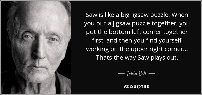 Saw is like a big jigsaw puzzle. When you put a jigsaw puzzle together, you put the bottom left corner together first, and then you find yourself working on the upper right corner... Thats the way Saw plays out. - Tobin Bell