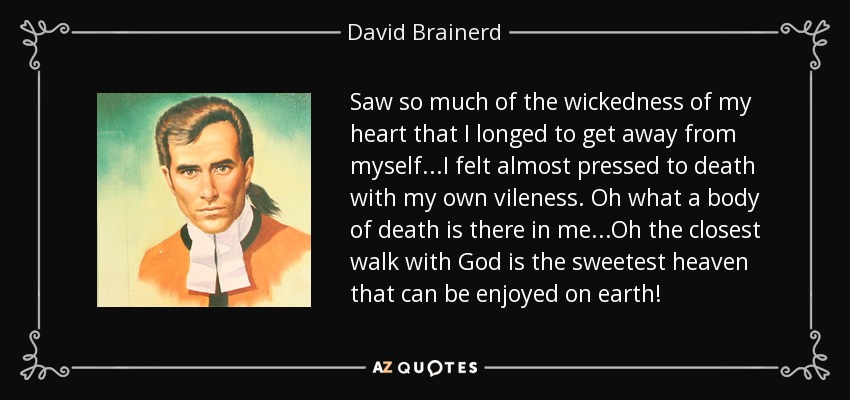 Saw so much of the wickedness of my heart that I longed to get away from myself...I felt almost pressed to death with my own vileness. Oh what a body of death is there in me...Oh the closest walk with God is the sweetest heaven that can be enjoyed on earth! - David Brainerd