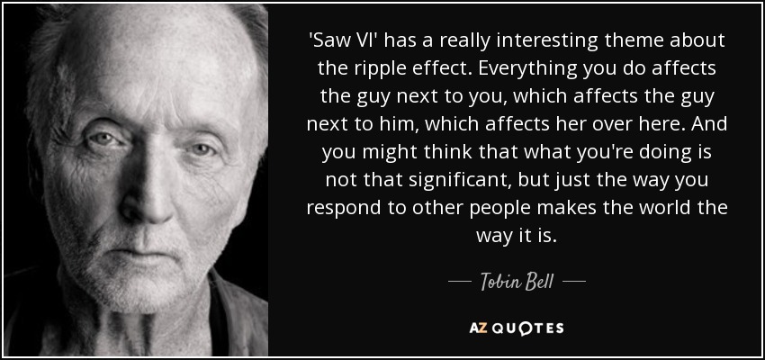 'Saw VI' has a really interesting theme about the ripple effect. Everything you do affects the guy next to you, which affects the guy next to him, which affects her over here. And you might think that what you're doing is not that significant, but just the way you respond to other people makes the world the way it is. - Tobin Bell