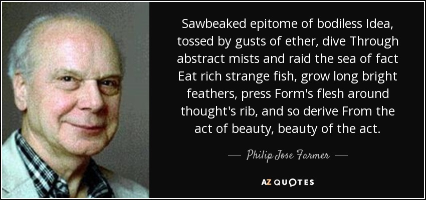 Sawbeaked epitome of bodiless Idea, tossed by gusts of ether, dive Through abstract mists and raid the sea of fact Eat rich strange fish, grow long bright feathers, press Form's flesh around thought's rib, and so derive From the act of beauty, beauty of the act. - Philip Jose Farmer