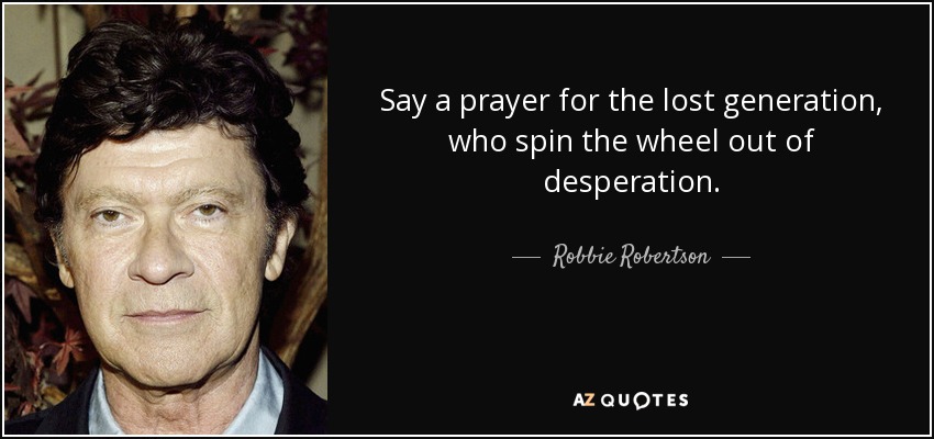 Say a prayer for the lost generation, who spin the wheel out of desperation. - Robbie Robertson