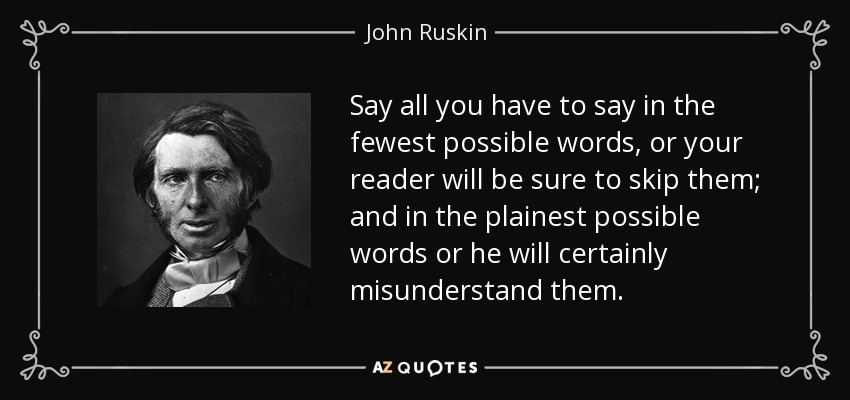 Say all you have to say in the fewest possible words, or your reader will be sure to skip them; and in the plainest possible words or he will certainly misunderstand them. - John Ruskin