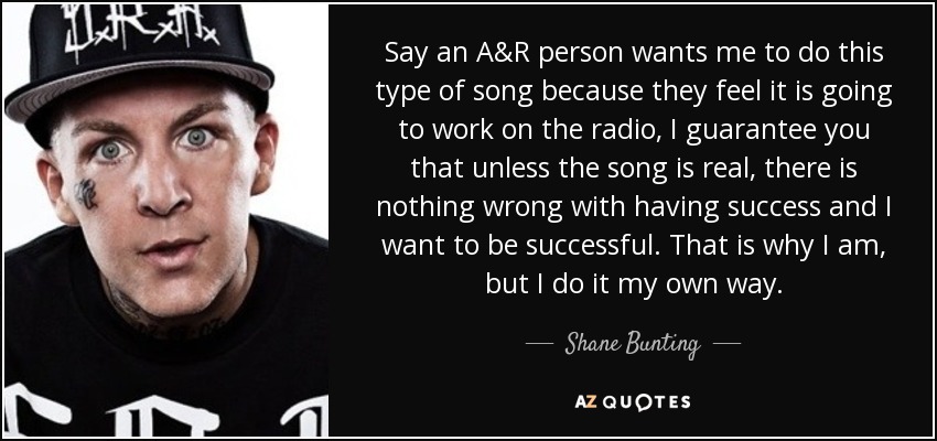 Say an A&R person wants me to do this type of song because they feel it is going to work on the radio, I guarantee you that unless the song is real, there is nothing wrong with having success and I want to be successful. That is why I am, but I do it my own way. - Shane Bunting