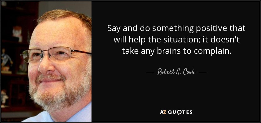 Say and do something positive that will help the situation; it doesn't take any brains to complain. - Robert A. Cook