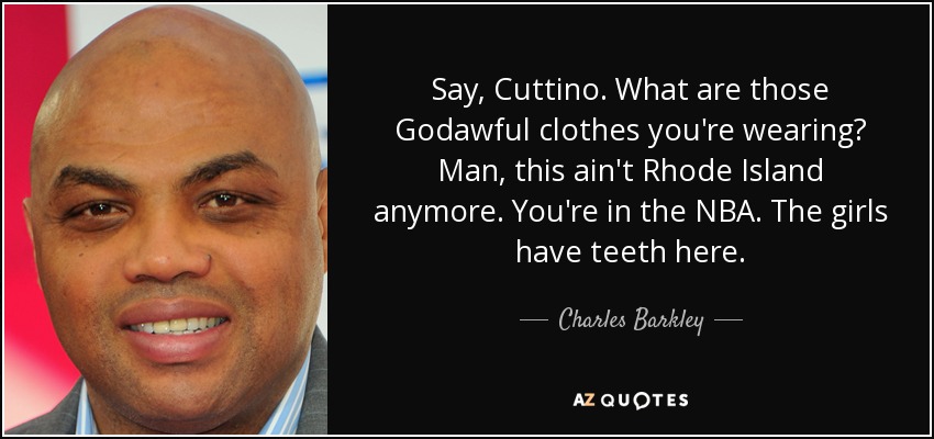 Say, Cuttino. What are those Godawful clothes you're wearing? Man, this ain't Rhode Island anymore. You're in the NBA. The girls have teeth here. - Charles Barkley