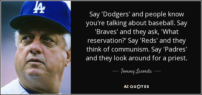 Say 'Dodgers' and people know you're talking about baseball. Say 'Braves' and they ask, 'What reservation?' Say 'Reds' and they think of communism. Say 'Padres' and they look around for a priest. - Tommy Lasorda