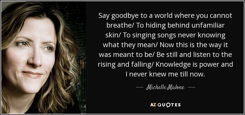 Say goodbye to a world where you cannot breathe/ To hiding behind unfamiliar skin/ To singing songs never knowing what they mean/ Now this is the way it was meant to be/ Be still and listen to the rising and falling/ Knowledge is power and I never knew me till now. - Michelle Malone
