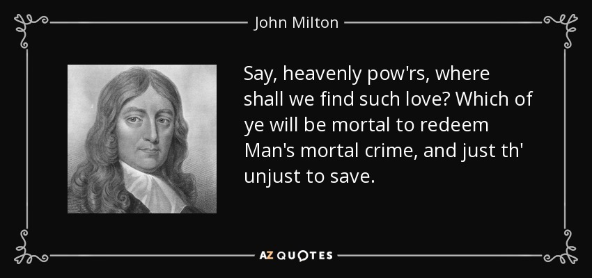 Say, heavenly pow'rs, where shall we find such love? Which of ye will be mortal to redeem Man's mortal crime, and just th' unjust to save. - John Milton