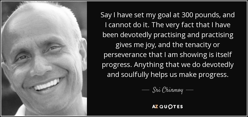 Say I have set my goal at 300 pounds, and I cannot do it. The very fact that I have been devotedly practising and practising gives me joy, and the tenacity or perseverance that I am showing is itself progress. Anything that we do devotedly and soulfully helps us make progress. - Sri Chinmoy
