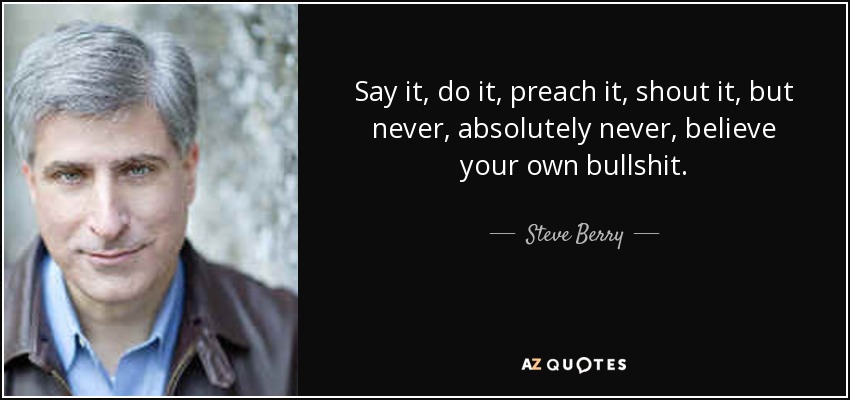 Say it, do it, preach it, shout it, but never, absolutely never, believe your own bullshit. - Steve Berry