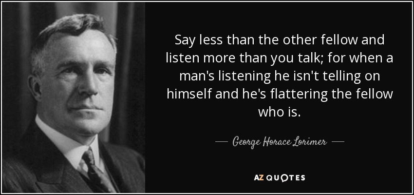 Say less than the other fellow and listen more than you talk; for when a man's listening he isn't telling on himself and he's flattering the fellow who is. - George Horace Lorimer