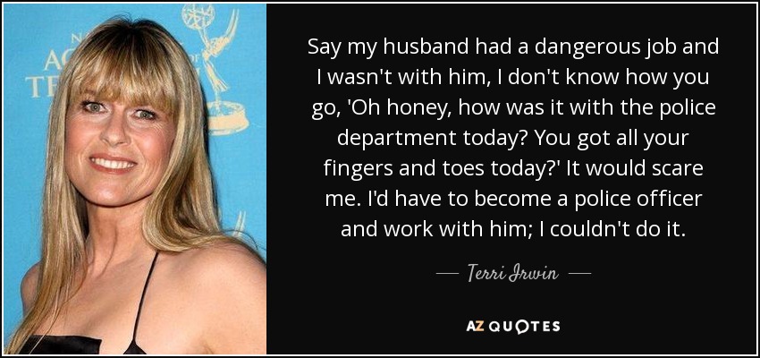 Say my husband had a dangerous job and I wasn't with him, I don't know how you go, 'Oh honey, how was it with the police department today? You got all your fingers and toes today?' It would scare me. I'd have to become a police officer and work with him; I couldn't do it. - Terri Irwin