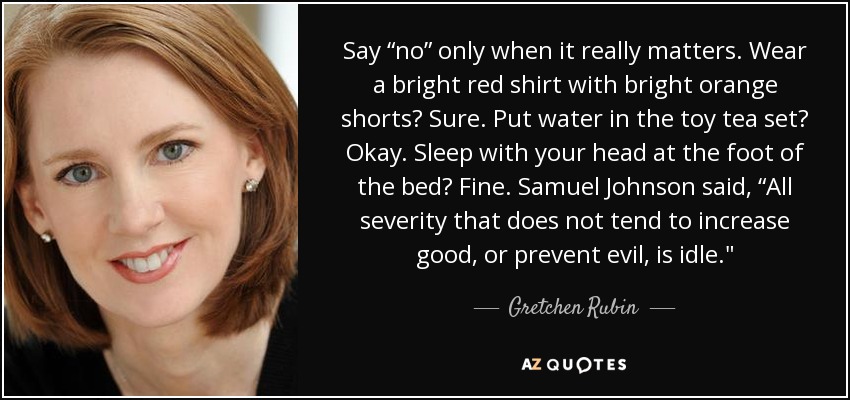 Say “no” only when it really matters. Wear a bright red shirt with bright orange shorts? Sure. Put water in the toy tea set? Okay. Sleep with your head at the foot of the bed? Fine. Samuel Johnson said, “All severity that does not tend to increase good, or prevent evil, is idle.
