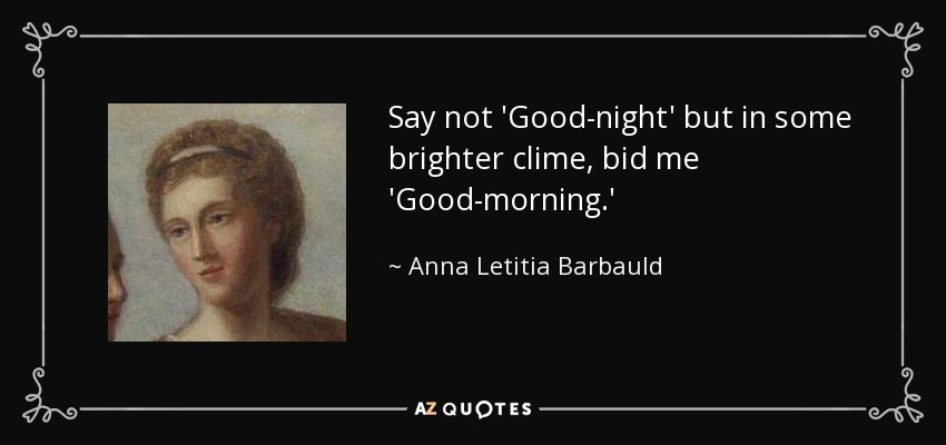 Say not 'Good-night' but in some brighter clime, bid me 'Good-morning.' - Anna Letitia Barbauld