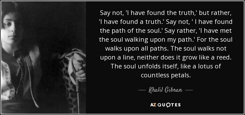 Say not, 'I have found the truth,' but rather, 'I have found a truth.' Say not, ' I have found the path of the soul.' Say rather, 'I have met the soul walking upon my path.' For the soul walks upon all paths. The soul walks not upon a line, neither does it grow like a reed. The soul unfolds itself, like a lotus of countless petals. - Khalil Gibran