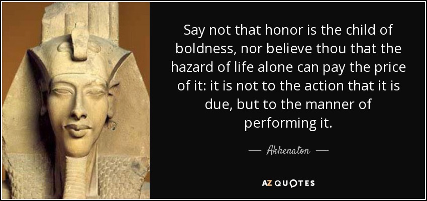 Say not that honor is the child of boldness, nor believe thou that the hazard of life alone can pay the price of it: it is not to the action that it is due, but to the manner of performing it. - Akhenaton