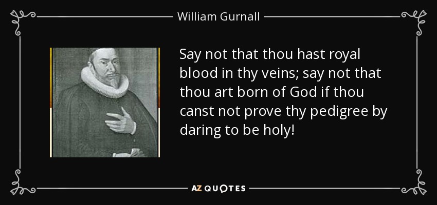 Say not that thou hast royal blood in thy veins; say not that thou art born of God if thou canst not prove thy pedigree by daring to be holy! - William Gurnall