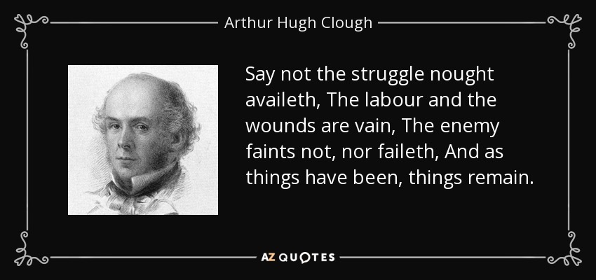 Say not the struggle nought availeth, The labour and the wounds are vain, The enemy faints not, nor faileth, And as things have been, things remain. - Arthur Hugh Clough