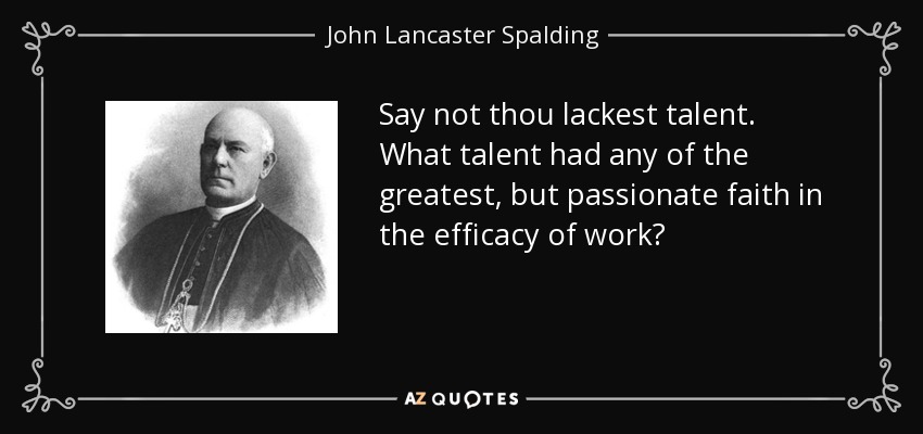 Say not thou lackest talent. What talent had any of the greatest, but passionate faith in the efficacy of work? - John Lancaster Spalding