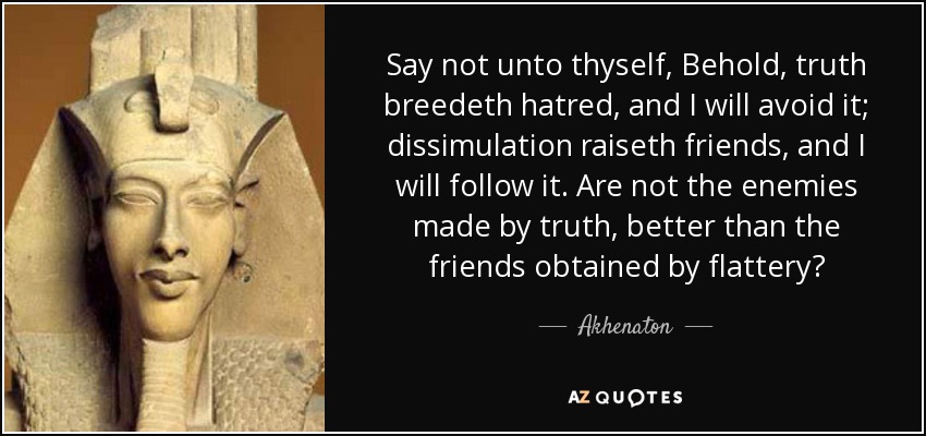 Say not unto thyself, Behold, truth breedeth hatred, and I will avoid it; dissimulation raiseth friends, and I will follow it. Are not the enemies made by truth, better than the friends obtained by flattery? - Akhenaton