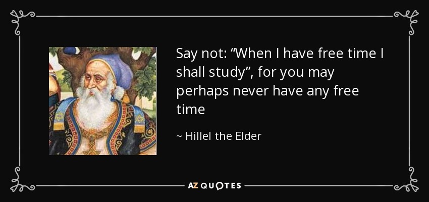 Say not: “When I have free time I shall study”, for you may perhaps never have any free time - Hillel the Elder