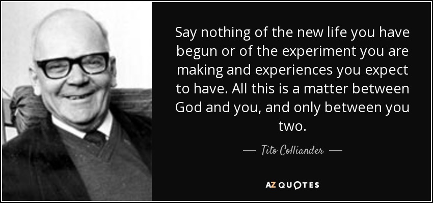 Say nothing of the new life you have begun or of the experiment you are making and experiences you expect to have. All this is a matter between God and you, and only between you two. - Tito Colliander