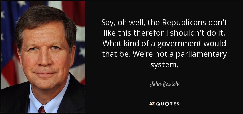 Say, oh well, the Republicans don't like this therefor I shouldn't do it. What kind of a government would that be. We're not a parliamentary system. - John Kasich
