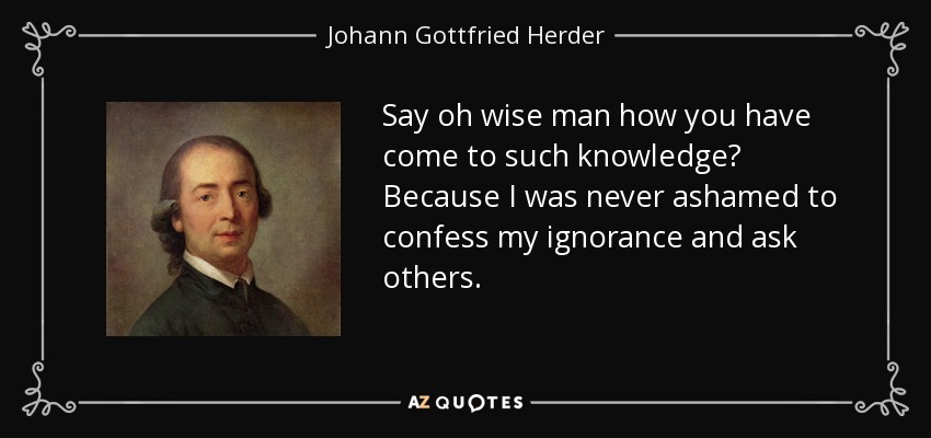 Say oh wise man how you have come to such knowledge? Because I was never ashamed to confess my ignorance and ask others. - Johann Gottfried Herder