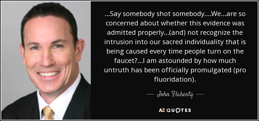 ...Say somebody shot somebody....We...are so concerned about whether this evidence was admitted properly...(and) not recognize the intrusion into our sacred individuality that is being caused every time people turn on the faucet? ...I am astounded by how much untruth has been officially promulgated (pro fluoridation). - John Flaherty