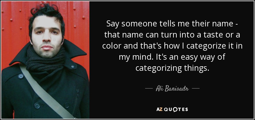 Say someone tells me their name - that name can turn into a taste or a color and that's how I categorize it in my mind. It's an easy way of categorizing things. - Ali Banisadr